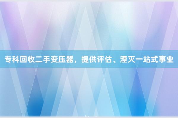 专科回收二手变压器，提供评估、湮灭一站式事业