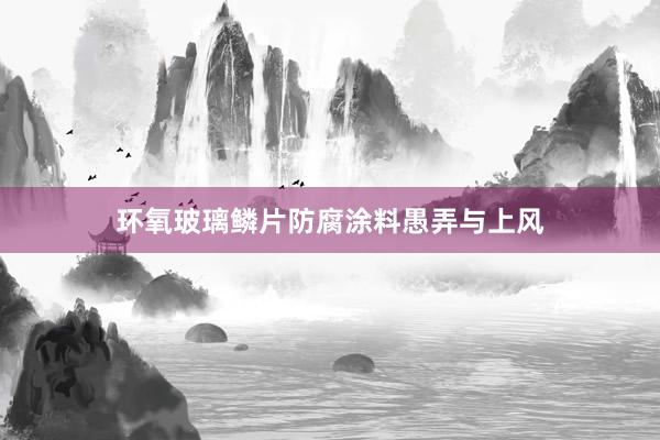环氧玻璃鳞片防腐涂料愚弄与上风