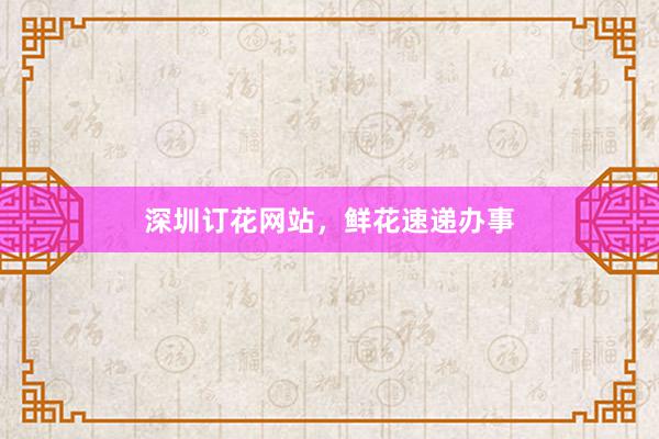 深圳订花网站，鲜花速递办事